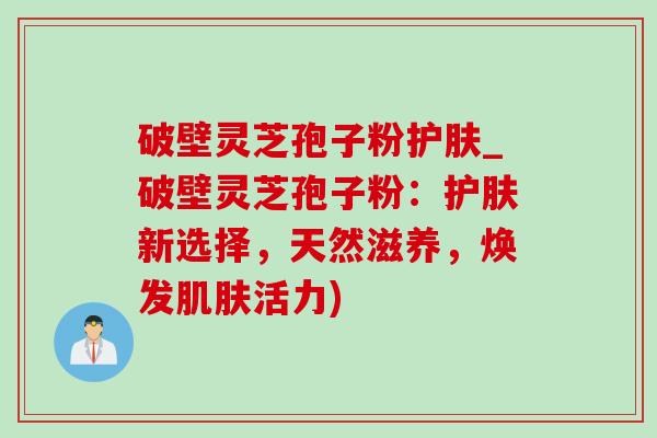 破壁灵芝孢子粉护肤_破壁灵芝孢子粉:护肤新选择,天然滋养,焕发肌肤活力)-第1张图片-灵芝之家 破壁灵芝孢子粉护肤_破壁灵芝孢子粉:护肤新选择,天然滋养,焕发肌肤活力)-第1张图片-灵芝之家