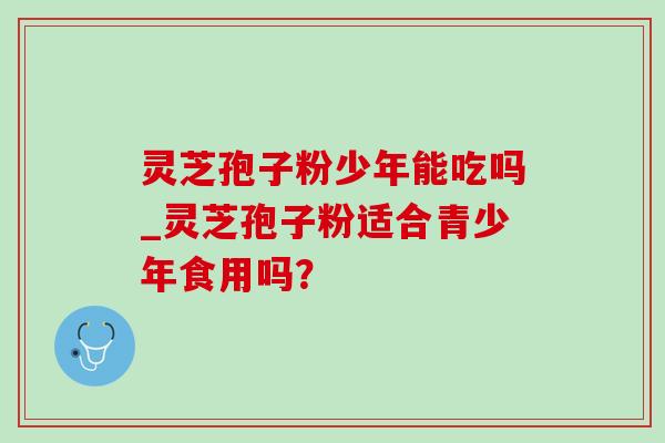 灵芝孢子粉少年能吃吗_灵芝孢子粉适合青少年食用吗?-第1张图片-灵芝之家 灵芝孢子粉少年能吃吗_灵芝孢子粉适合青少年食用吗?-第1张图片-灵芝之家