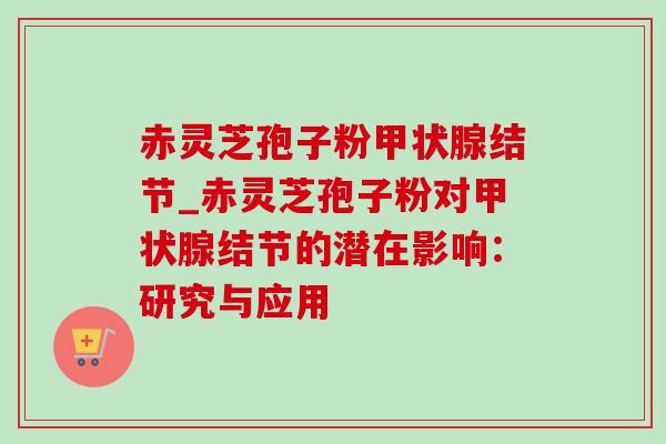 赤灵芝孢子粉甲状腺结节_赤灵芝孢子粉对甲状腺结节的潜在影响:研究与应用-第1张图片-灵芝之家 赤灵芝孢子粉甲状腺结节_赤灵芝孢子粉对甲状腺结节的潜在影响:研究与应用-第1张图片-灵芝之家