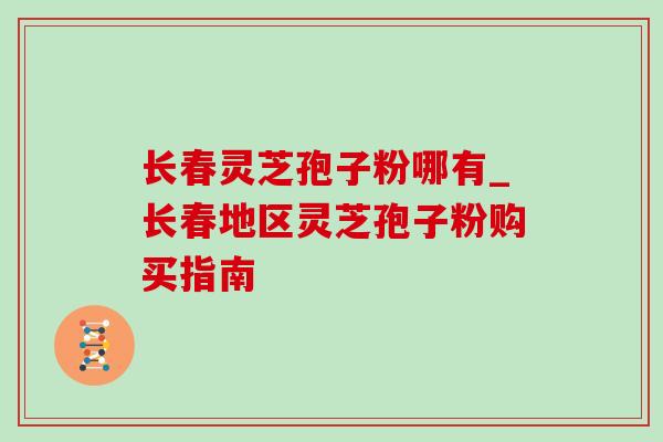 长春灵芝孢子粉哪有_长春地区灵芝孢子粉购买指南-第1张图片-灵芝之家 长春灵芝孢子粉哪有_长春地区灵芝孢子粉购买指南-第1张图片-灵芝之家