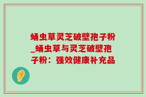 蛹虫草灵芝破壁孢子粉_蛹虫草与灵芝破壁孢子粉:强效健康补充品-第1张图片-灵芝之家 蛹虫草灵芝破壁孢子粉_蛹虫草与灵芝破壁孢子粉:强效健康补充品-第1张图片-灵芝之家