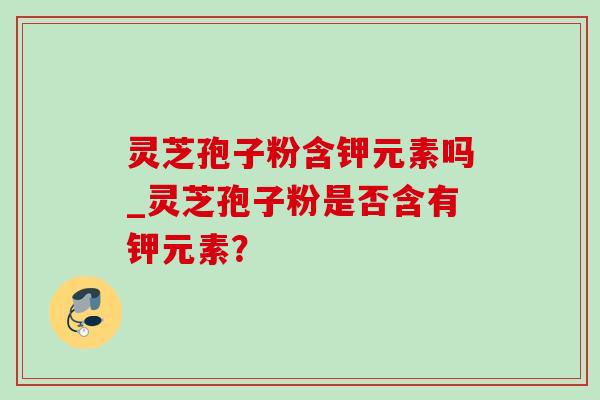 灵芝孢子粉含钾元素吗_灵芝孢子粉是否含有钾元素?-第1张图片-灵芝之家 灵芝孢子粉含钾元素吗_灵芝孢子粉是否含有钾元素?-第1张图片-灵芝之家