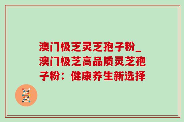 澳门极芝灵芝孢子粉_澳门极芝高品质灵芝孢子粉:健康养生新选择-第1张图片-灵芝之家 澳门极芝灵芝孢子粉_澳门极芝高品质灵芝孢子粉:健康养生新选择-第1张图片-灵芝之家