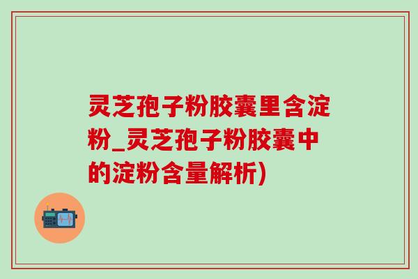 灵芝孢子粉胶囊里含淀粉_灵芝孢子粉胶囊中的淀粉含量解析)-第1张图片-灵芝之家 灵芝孢子粉胶囊里含淀粉_灵芝孢子粉胶囊中的淀粉含量解析)-第1张图片-灵芝之家