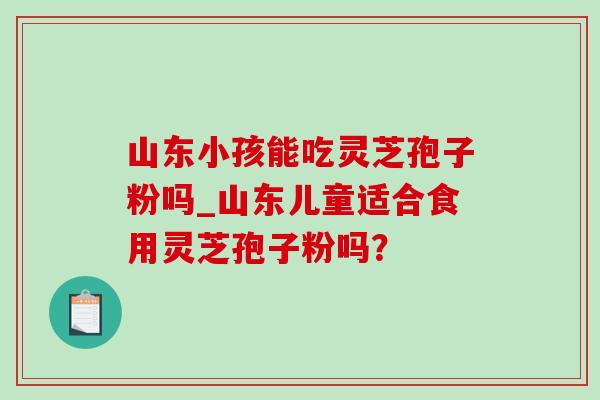 山东小孩能吃灵芝孢子粉吗_山东儿童适合食用灵芝孢子粉吗?-第1张图片-灵芝之家 山东小孩能吃灵芝孢子粉吗_山东儿童适合食用灵芝孢子粉吗?-第1张图片-灵芝之家