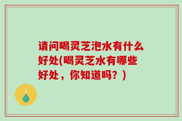 请问喝灵芝泡水有什么好处(喝灵芝水有哪些好处，你知道吗？)-第1张图片-灵芝之家