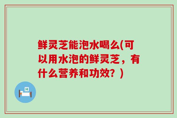 鲜灵芝能泡水喝么(可以用水泡的鲜灵芝,有什么营养和功效?)-第1张图片-灵芝之家 鲜灵芝能泡水喝么(可以用水泡的鲜灵芝,有什么营养和功效?)-第1张图片-灵芝之家