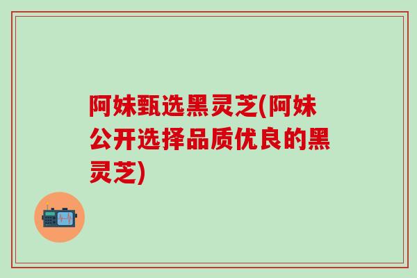 阿妹甄选黑灵芝(阿妹公开选择品质优良的黑灵芝)-第1张图片-灵芝之家 阿妹甄选黑灵芝(阿妹公开选择品质优良的黑灵芝)-第1张图片-灵芝之家