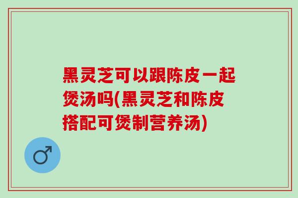 黑灵芝可以跟陈皮一起煲汤吗(黑灵芝和陈皮搭配可煲制营养汤)-第1张图片-灵芝之家 黑灵芝可以跟陈皮一起煲汤吗(黑灵芝和陈皮搭配可煲制营养汤)-第1张图片-灵芝之家