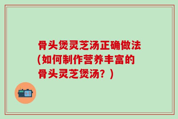 骨头煲灵芝汤正确做法(如何制作营养丰富的骨头灵芝煲汤？)-第1张图片-灵芝之家