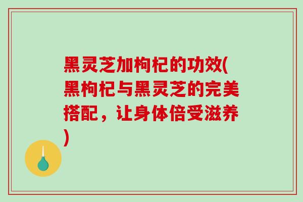 黑灵芝加枸杞的功效(黑枸杞与黑灵芝的完美搭配,让身体倍受滋养)-第1张图片-灵芝之家 黑灵芝加枸杞的功效(黑枸杞与黑灵芝的完美搭配,让身体倍受滋养)-第1张图片-灵芝之家