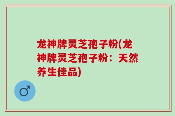 龙神牌灵芝孢子粉(龙神牌灵芝孢子粉:天然养生佳品)-第1张图片-灵芝之家 龙神牌灵芝孢子粉(龙神牌灵芝孢子粉:天然养生佳品)-第1张图片-灵芝之家