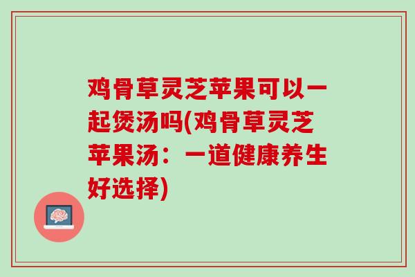 鸡骨草灵芝苹果可以一起煲汤吗(鸡骨草灵芝苹果汤:一道健康养生好选择)-第1张图片-灵芝之家 鸡骨草灵芝苹果可以一起煲汤吗(鸡骨草灵芝苹果汤:一道健康养生好选择)-第1张图片-灵芝之家