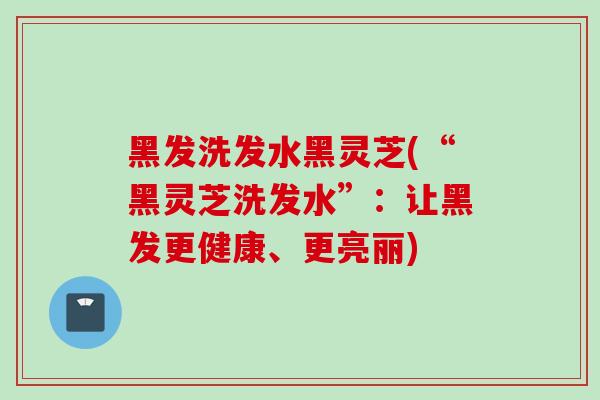 黑发洗发水黑灵芝(“黑灵芝洗发水”:让黑发更健康、更亮丽)-第1张图片-灵芝之家 黑发洗发水黑灵芝(“黑灵芝洗发水”:让黑发更健康、更亮丽)-第1张图片-灵芝之家