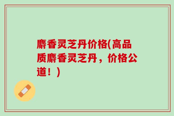 麝香灵芝丹价格(高品质麝香灵芝丹，价格公道！)-第1张图片-灵芝之家