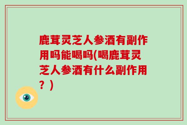 鹿茸灵芝人参酒有副作用吗能喝吗(喝鹿茸灵芝人参酒有什么副作用?)-第1张图片-灵芝之家 鹿茸灵芝人参酒有副作用吗能喝吗(喝鹿茸灵芝人参酒有什么副作用?)-第1张图片-灵芝之家