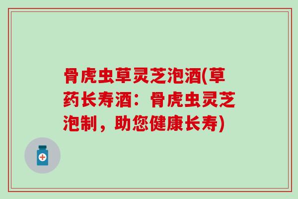 骨虎虫草灵芝泡酒(草药长寿酒:骨虎虫灵芝泡制,助您健康长寿)-第1张图片-灵芝之家 骨虎虫草灵芝泡酒(草药长寿酒:骨虎虫灵芝泡制,助您健康长寿)-第1张图片-灵芝之家