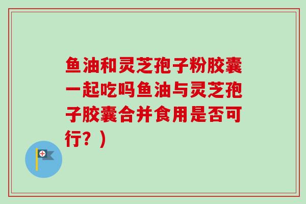 鱼油和灵芝孢子粉胶囊一起吃吗鱼油与灵芝孢子胶囊合并食用是否可行?)-第1张图片-灵芝之家 鱼油和灵芝孢子粉胶囊一起吃吗鱼油与灵芝孢子胶囊合并食用是否可行?)-第1张图片-灵芝之家