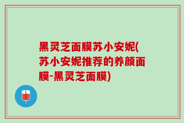 黑灵芝面膜苏小安妮(苏小安妮推荐的养颜面膜-黑灵芝面膜)-第1张图片-灵芝之家 黑灵芝面膜苏小安妮(苏小安妮推荐的养颜面膜-黑灵芝面膜)-第1张图片-灵芝之家