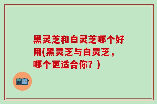 黑灵芝和白灵芝哪个好用(黑灵芝与白灵芝，哪个更适合你？)-第1张图片-灵芝之家