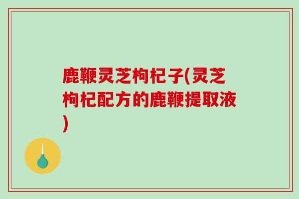 鹿鞭灵芝枸杞子(灵芝枸杞配方的鹿鞭提取液)-第1张图片-灵芝之家 鹿鞭灵芝枸杞子(灵芝枸杞配方的鹿鞭提取液)-第1张图片-灵芝之家