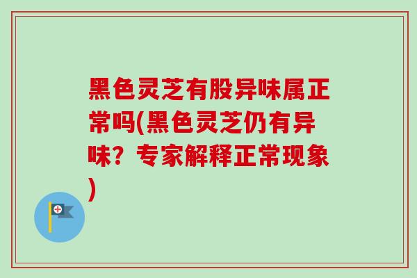 黑色灵芝有股异味属正常吗(黑色灵芝仍有异味？专家解释正常现象)-第1张图片-灵芝之家
