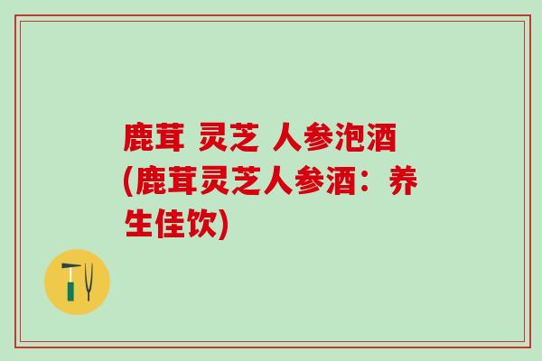 鹿茸 灵芝 人参泡酒(鹿茸灵芝人参酒:养生佳饮)-第1张图片-灵芝之家 鹿茸 灵芝 人参泡酒(鹿茸灵芝人参酒:养生佳饮)-第1张图片-灵芝之家