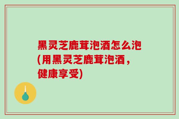 黑灵芝鹿茸泡酒怎么泡(用黑灵芝鹿茸泡酒,健康享受)-第1张图片-灵芝之家 黑灵芝鹿茸泡酒怎么泡(用黑灵芝鹿茸泡酒,健康享受)-第1张图片-灵芝之家