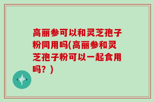 高丽参可以和灵芝孢子粉同用吗(高丽参和灵芝孢子粉可以一起食用吗？)-第1张图片-灵芝之家