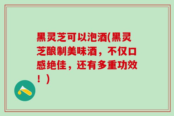 黑灵芝可以泡酒(黑灵芝酿制美味酒,不仅口感绝佳,还有多重功效!)-第1张图片-灵芝之家 黑灵芝可以泡酒(黑灵芝酿制美味酒,不仅口感绝佳,还有多重功效!)-第1张图片-灵芝之家