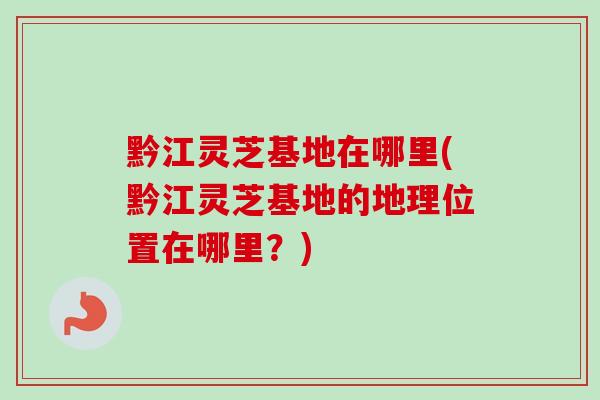 黔江灵芝基地在哪里(黔江灵芝基地的地理位置在哪里?)-第1张图片-灵芝之家 黔江灵芝基地在哪里(黔江灵芝基地的地理位置在哪里?)-第1张图片-灵芝之家