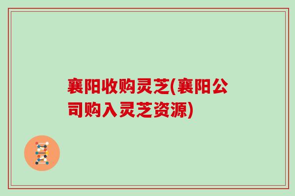 襄阳收购灵芝(襄阳公司购入灵芝资源)-第1张图片-灵芝之家