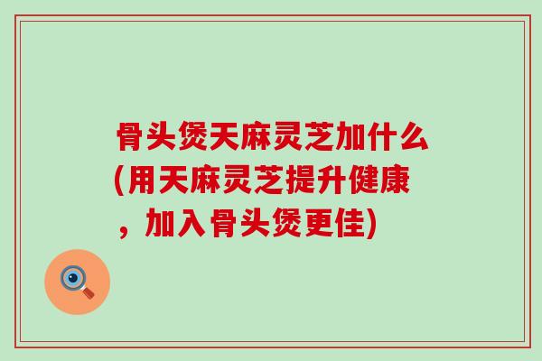 骨头煲天麻灵芝加什么(用天麻灵芝提升健康，加入骨头煲更佳)-第1张图片-灵芝之家