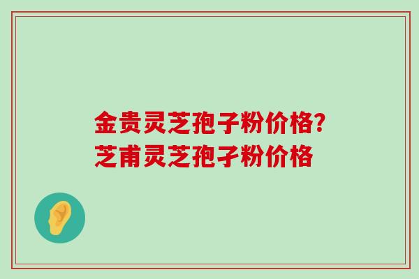 金贵灵芝孢子粉价格?芝甫灵芝孢孑粉价格-第1张图片-灵芝之家 金贵灵芝孢子粉价格?芝甫灵芝孢孑粉价格-第1张图片-灵芝之家