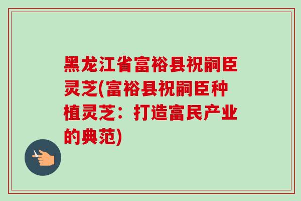 黑龙江省富裕县祝嗣臣灵芝(富裕县祝嗣臣种植灵芝：打造富民产业的典范)-第1张图片-灵芝之家