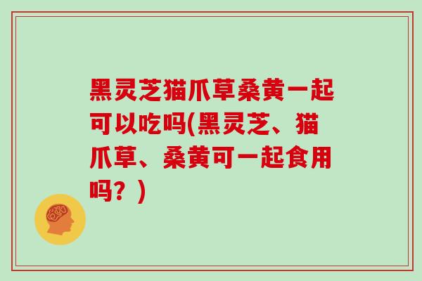 黑灵芝猫爪草桑黄一起可以吃吗(黑灵芝、猫爪草、桑黄可一起食用吗?)-第1张图片-灵芝之家 黑灵芝猫爪草桑黄一起可以吃吗(黑灵芝、猫爪草、桑黄可一起食用吗?)-第1张图片-灵芝之家