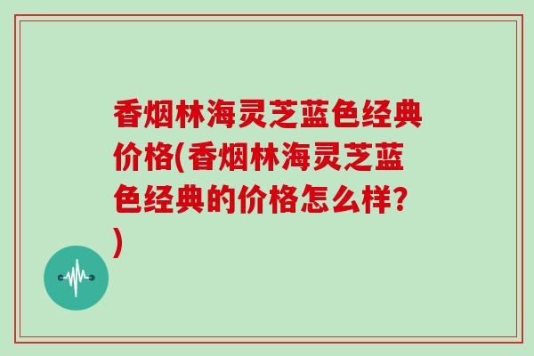 香烟林海灵芝蓝色经典价格(香烟林海灵芝蓝色经典的价格怎么样?)-第1张图片-灵芝之家 香烟林海灵芝蓝色经典价格(香烟林海灵芝蓝色经典的价格怎么样?)-第1张图片-灵芝之家