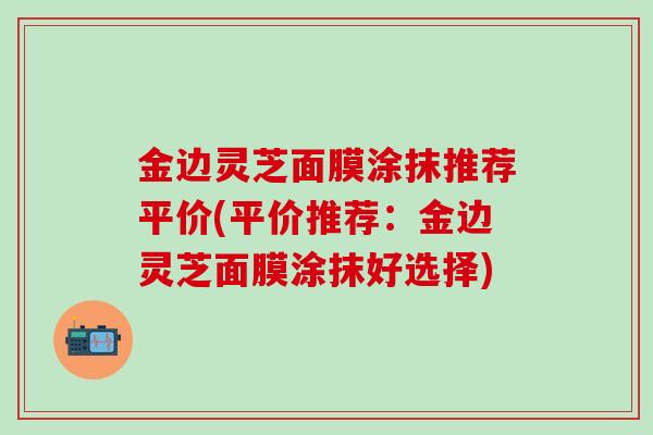 金边灵芝面膜涂抹推荐平价(平价推荐：金边灵芝面膜涂抹好选择)-第1张图片-灵芝之家