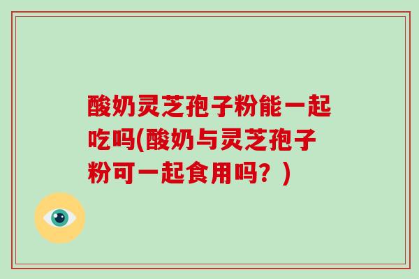 酸奶灵芝孢子粉能一起吃吗(酸奶与灵芝孢子粉可一起食用吗?)-第1张图片-灵芝之家 酸奶灵芝孢子粉能一起吃吗(酸奶与灵芝孢子粉可一起食用吗?)-第1张图片-灵芝之家