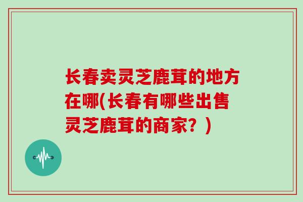 长春卖灵芝鹿茸的地方在哪(长春有哪些出售灵芝鹿茸的商家?)-第1张图片-灵芝之家 长春卖灵芝鹿茸的地方在哪(长春有哪些出售灵芝鹿茸的商家?)-第1张图片-灵芝之家