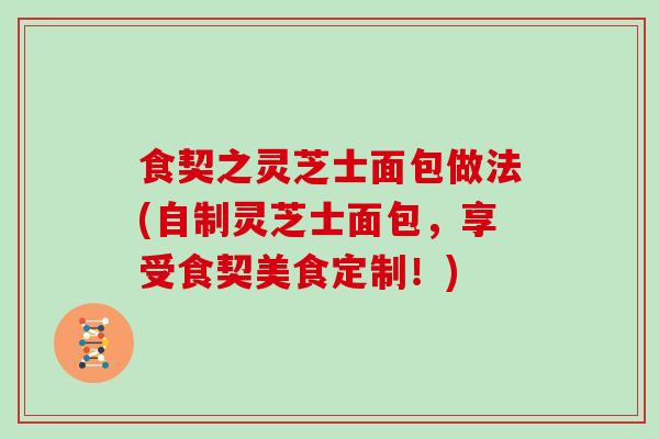 食契之灵芝士面包做法(自制灵芝士面包,享受食契美食定制!)-第1张图片-灵芝之家 食契之灵芝士面包做法(自制灵芝士面包,享受食契美食定制!)-第1张图片-灵芝之家