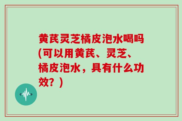 黄芪灵芝橘皮泡水喝吗(可以用黄芪、灵芝、橘皮泡水,具有什么功效?)-第1张图片-灵芝之家 黄芪灵芝橘皮泡水喝吗(可以用黄芪、灵芝、橘皮泡水,具有什么功效?)-第1张图片-灵芝之家