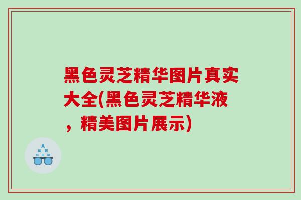 黑色灵芝精华图片真实大全(黑色灵芝精华液,精美图片展示)-第1张图片-灵芝之家 黑色灵芝精华图片真实大全(黑色灵芝精华液,精美图片展示)-第1张图片-灵芝之家