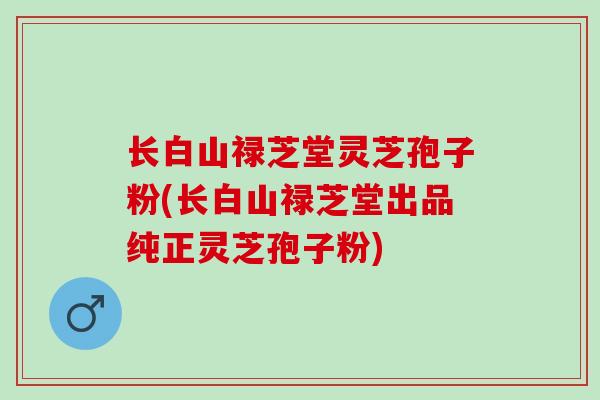 长白山禄芝堂灵芝孢子粉(长白山禄芝堂出品纯正灵芝孢子粉)-第1张图片-灵芝之家