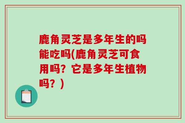 鹿角灵芝是多年生的吗能吃吗(鹿角灵芝可食用吗？它是多年生植物吗？)-第1张图片-灵芝之家