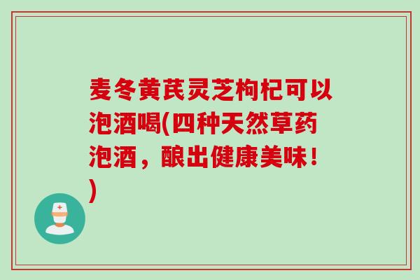麦冬黄芪灵芝枸杞可以泡酒喝(四种天然草药泡酒，酿出健康美味！)-第1张图片-灵芝之家