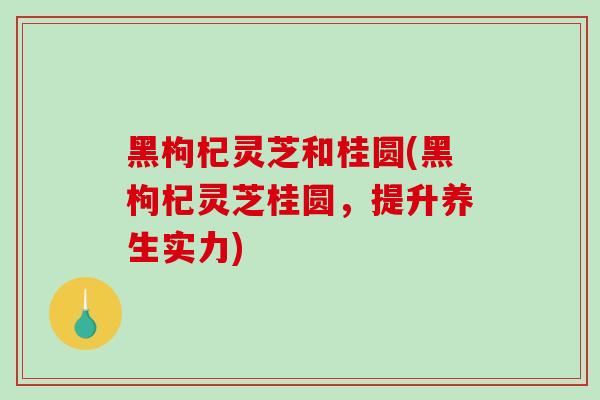 黑枸杞灵芝和桂圆(黑枸杞灵芝桂圆,提升养生实力)-第1张图片-灵芝之家 黑枸杞灵芝和桂圆(黑枸杞灵芝桂圆,提升养生实力)-第1张图片-灵芝之家