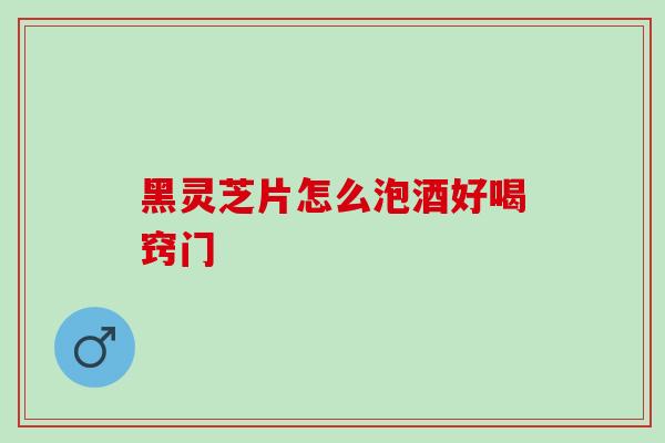 黑灵芝片怎么泡酒好喝窍门-第1张图片-灵芝之家