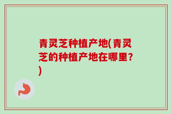 青灵芝种植产地(青灵芝的种植产地在哪里？)-第1张图片-灵芝之家