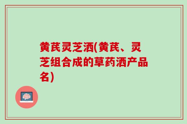 黄芪灵芝洒(黄芪、灵芝组合成的草药洒产品名)-第1张图片-灵芝之家 黄芪灵芝洒(黄芪、灵芝组合成的草药洒产品名)-第1张图片-灵芝之家